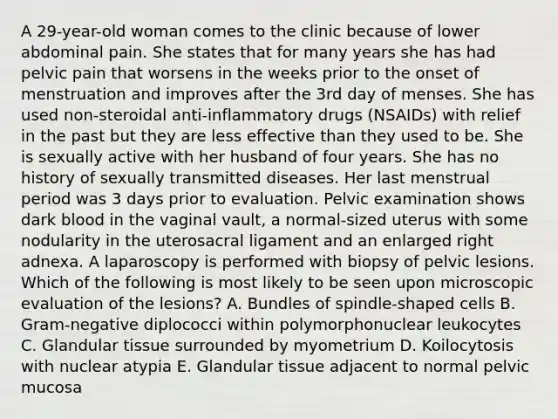 A 29-year-old woman comes to the clinic because of lower abdominal pain. She states that for many years she has had pelvic pain that worsens in the weeks prior to the onset of menstruation and improves after the 3rd day of menses. She has used non-steroidal anti-inflammatory drugs (NSAIDs) with relief in the past but they are less effective than they used to be. She is sexually active with her husband of four years. She has no history of sexually transmitted diseases. Her last menstrual period was 3 days prior to evaluation. Pelvic examination shows dark blood in the vaginal vault, a normal-sized uterus with some nodularity in the uterosacral ligament and an enlarged right adnexa. A laparoscopy is performed with biopsy of pelvic lesions. Which of the following is most likely to be seen upon microscopic evaluation of the lesions? A. Bundles of spindle-shaped cells B. Gram-negative diplococci within polymorphonuclear leukocytes C. Glandular tissue surrounded by myometrium D. Koilocytosis with nuclear atypia E. Glandular tissue adjacent to normal pelvic mucosa