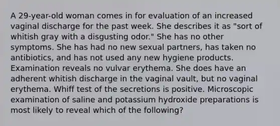 A 29-year-old woman comes in for evaluation of an increased vaginal discharge for the past week. She describes it as "sort of whitish gray with a disgusting odor." She has no other symptoms. She has had no new sexual partners, has taken no antibiotics, and has not used any new hygiene products. Examination reveals no vulvar erythema. She does have an adherent whitish discharge in the vaginal vault, but no vaginal erythema. Whiff test of the secretions is positive. Microscopic examination of saline and potassium hydroxide preparations is most likely to reveal which of the following?