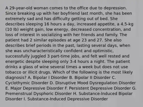 A 29-year-old woman comes to the office due to depression. Since breaking up with her boyfriend last month, she has been extremely sad and has difficulty getting out of bed. She describes sleeping 16 hours a day, increased appetite, a 4.5-kg (10 Ib) weight gain, low energy, decreased concentration, and loss of interest in socializing with her friends and family. The patient had 2 similar episodes at age 23 and 27. She also describes brief periods in the past, lasting several days, when she was uncharacteristically confident and optimistic, successfully juggled 3 part-time jobs, and felt well rested and energetic despite sleeping only 3-4 hours a night. The patient drinks a glass of wine several times a week but does not use tobacco or illicit drugs. Which of the following is the most likely diagnosis? A. Bipolar I Disorder B. Bipolar II Disorder C. Cyclothymic Disorder D. Disruptive Mood Dysregulation Disorder E. Major Depressive Disorder F. Persistent Depressive Disorder G. Premenstrual Dysphoric Disorder H. Substance-Induced Bipolar Disorder I. Substance-Induced Depressive Disorder