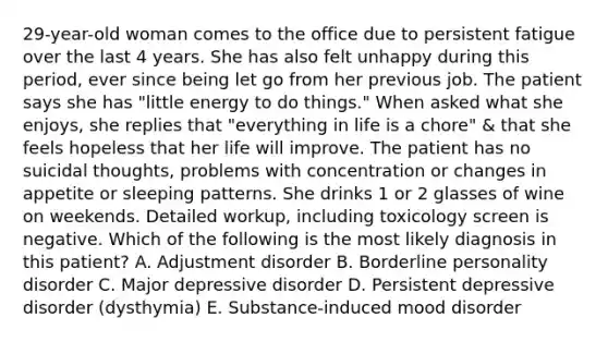 29-year-old woman comes to the office due to persistent fatigue over the last 4 years. She has also felt unhappy during this period, ever since being let go from her previous job. The patient says she has "little energy to do things." When asked what she enjoys, she replies that "everything in life is a chore" & that she feels hopeless that her life will improve. The patient has no suicidal thoughts, problems with concentration or changes in appetite or sleeping patterns. She drinks 1 or 2 glasses of wine on weekends. Detailed workup, including toxicology screen is negative. Which of the following is the most likely diagnosis in this patient? A. Adjustment disorder B. Borderline personality disorder C. Major depressive disorder D. Persistent depressive disorder (dysthymia) E. Substance-induced mood disorder