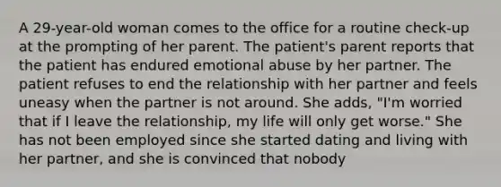 A 29-year-old woman comes to the office for a routine check-up at the prompting of her parent. The patient's parent reports that the patient has endured emotional abuse by her partner. The patient refuses to end the relationship with her partner and feels uneasy when the partner is not around. She adds, "I'm worried that if I leave the relationship, my life will only get worse." She has not been employed since she started dating and living with her partner, and she is convinced that nobody