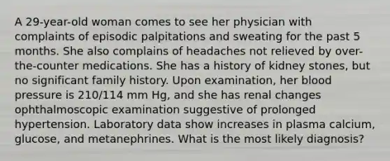 A 29-year-old woman comes to see her physician with complaints of episodic palpitations and sweating for the past 5 months. She also complains of headaches not relieved by over-the-counter medications. She has a history of kidney stones, but no significant family history. Upon examination, her blood pressure is 210/114 mm Hg, and she has renal changes ophthalmoscopic examination suggestive of prolonged hypertension. Laboratory data show increases in plasma calcium, glucose, and metanephrines. What is the most likely diagnosis?