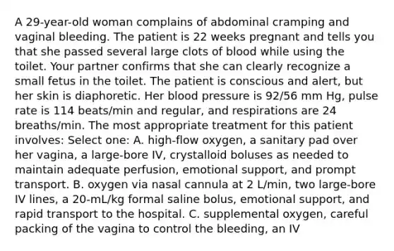 A 29-year-old woman complains of abdominal cramping and vaginal bleeding. The patient is 22 weeks pregnant and tells you that she passed several large clots of blood while using the toilet. Your partner confirms that she can clearly recognize a small fetus in the toilet. The patient is conscious and alert, but her skin is diaphoretic. Her blood pressure is 92/56 mm Hg, pulse rate is 114 beats/min and regular, and respirations are 24 breaths/min. The most appropriate treatment for this patient involves: Select one: A. high-flow oxygen, a sanitary pad over her vagina, a large-bore IV, crystalloid boluses as needed to maintain adequate perfusion, emotional support, and prompt transport. B. oxygen via nasal cannula at 2 L/min, two large-bore IV lines, a 20-mL/kg formal saline bolus, emotional support, and rapid transport to the hospital. C. supplemental oxygen, careful packing of the vagina to control the bleeding, an IV