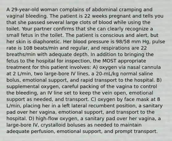 A 29-year-old woman complains of abdominal cramping and vaginal bleeding. The patient is 22 weeks pregnant and tells you that she passed several large clots of blood while using the toilet. Your partner confirms that she can clearly recognize a small fetus in the toilet. The patient is conscious and alert, but her skin is diaphoretic. Her blood pressure is 98/58 mm Hg, pulse rate is 108 beats/min and regular, and respirations are 22 breaths/min with adequate depth. In addition to bringing the fetus to the hospital for inspection, the MOST appropriate treatment for this patient involves: A) oxygen via nasal cannula at 2 L/min, two large-bore IV lines, a 20-mL/kg normal saline bolus, emotional support, and rapid transport to the hospital. B) supplemental oxygen, careful packing of the vagina to control the bleeding, an IV line set to keep the vein open, emotional support as needed, and transport. C) oxygen by face mask at 8 L/min, placing her in a left lateral recumbent position, a sanitary pad over her vagina, emotional support, and transport to the hospital. D) high-flow oxygen, a sanitary pad over her vagina, a large-bore IV, crystalloid boluses as needed to maintain adequate perfusion, emotional support, and prompt transport.