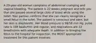 A 29-year-old woman complains of abdominal cramping and vaginal bleeding. The patient is 22 weeks pregnant and tells you that she passed several large clots of blood while using the toilet. Your partner confirms that she can clearly recognize a small fetus in the toilet. The patient is conscious and alert, but her skin is diaphoretic. Her blood pressure is 98/58 mm Hg, pulse rate is 108 beats/min and regular, and respirations are 22 breaths/min with adequate depth. In addition to bringing the fetus to the hospital for inspection, the MOST appropriate treatment for this patient involves: