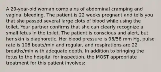 A 29-year-old woman complains of abdominal cramping and vaginal bleeding. The patient is 22 weeks pregnant and tells you that she passed several large clots of blood while using the toilet. Your partner confirms that she can clearly recognize a small fetus in the toilet. The patient is conscious and alert, but her skin is diaphoretic. Her blood pressure is 98/58 mm Hg, pulse rate is 108 beats/min and regular, and respirations are 22 breaths/min with adequate depth. In addition to bringing the fetus to the hospital for inspection, the MOST appropriate treatment for this patient involves: