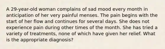 A 29-year-old woman complains of sad mood every month in anticipation of her very painful menses. The pain begins with the start of her flow and continues for several days. She does not experience pain during other times of the month. She has tried a variety of treatments, none of which have given her relief. What is the appropriate diagnosis?