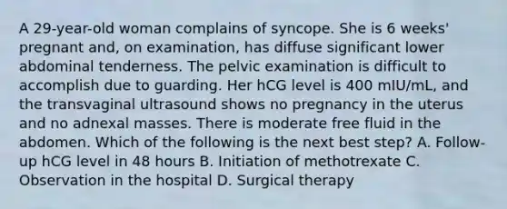 A 29-year-old woman complains of syncope. She is 6 weeks' pregnant and, on examination, has diffuse significant lower abdominal tenderness. The pelvic examination is difficult to accomplish due to guarding. Her hCG level is 400 mIU/mL, and the transvaginal ultrasound shows no pregnancy in the uterus and no adnexal masses. There is moderate free fluid in the abdomen. Which of the following is the next best step? A. Follow-up hCG level in 48 hours B. Initiation of methotrexate C. Observation in the hospital D. Surgical therapy