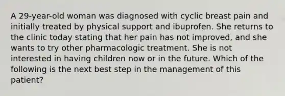 A 29-year-old woman was diagnosed with cyclic breast pain and initially treated by physical support and ibuprofen. She returns to the clinic today stating that her pain has not improved, and she wants to try other pharmacologic treatment. She is not interested in having children now or in the future. Which of the following is the next best step in the management of this patient?