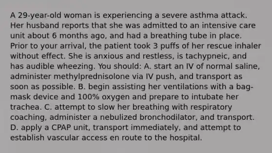 A 29-year-old woman is experiencing a severe asthma attack. Her husband reports that she was admitted to an intensive care unit about 6 months ago, and had a breathing tube in place. Prior to your arrival, the patient took 3 puffs of her rescue inhaler without effect. She is anxious and restless, is tachypneic, and has audible wheezing. You should: A. start an IV of normal saline, administer methylprednisolone via IV push, and transport as soon as possible. B. begin assisting her ventilations with a bag-mask device and 100% oxygen and prepare to intubate her trachea. C. attempt to slow her breathing with respiratory coaching, administer a nebulized bronchodilator, and transport. D. apply a CPAP unit, transport immediately, and attempt to establish vascular access en route to the hospital.