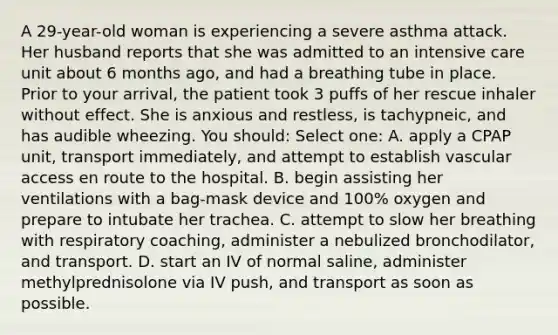 A 29-year-old woman is experiencing a severe asthma attack. Her husband reports that she was admitted to an intensive care unit about 6 months ago, and had a breathing tube in place. Prior to your arrival, the patient took 3 puffs of her rescue inhaler without effect. She is anxious and restless, is tachypneic, and has audible wheezing. You should: Select one: A. apply a CPAP unit, transport immediately, and attempt to establish vascular access en route to the hospital. B. begin assisting her ventilations with a bag-mask device and 100% oxygen and prepare to intubate her trachea. C. attempt to slow her breathing with respiratory coaching, administer a nebulized bronchodilator, and transport. D. start an IV of normal saline, administer methylprednisolone via IV push, and transport as soon as possible.