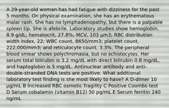 A 29-year-old woman has had fatigue with dizziness for the past 5 months. On physical examination, she has an erythematous malar rash. She has no lymphadenopathy, but there is a palpable spleen tip. She is afebrile. Laboratory studies show hemoglobin, 8.9 g/dL; hematocrit, 27.8%; MCV, 103 μm3; RBC distribution width index, 22; WBC count, 8650/mm3; platelet count, 222,000/mm3; and reticulocyte count, 3.3%. The peripheral blood smear shows polychromasia, but no schistocytes. Her serum total bilirubin is 3.2 mg/dL with direct bilirubin 0.8 mg/dL, and haptoglobin is 5 mg/dL. Antinuclear antibody and anti-double-stranded DNA tests are positive. What additional laboratory test finding is she most likely to have? A D-dimer 10 μg/mL B Increased RBC osmotic fragility C Positive Coombs test D Serum cobalamin (vitamin B12) 50 pg/mL E Serum ferritin 240 ng/mL