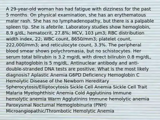 A 29-year-old woman has had fatigue with dizziness for the past 5 months. On physical examination, she has an erythematous malar rash. She has no lymphadenopathy, but there is a palpable spleen tip. She is afebrile. Laboratory studies show hemoglobin, 8.9 g/dL; hematocrit, 27.8%; MCV, 103 μm3; RBC distribution width index, 22; WBC count, 8650/mm3; platelet count, 222,000/mm3; and reticulocyte count, 3.3%. The peripheral blood smear shows polychromasia, but no schistocytes. Her serum total bilirubin is 3.2 mg/dL with direct bilirubin 0.8 mg/dL, and haptoglobin is 5 mg/dL. Antinuclear antibody and anti-double-stranded DNA tests are positive. What is the most likely diagnosis? Aplastic Anemia G6PD Deficiency Hemoglobin C Hemolytic Disease of the Newborn Hereditary Spherocytosis/Elliptocytosis Sickle Cell Anemia Sickle Cell Trait Malaria Myelophthisic Anemia Cold Agglutinins Immune hemolytic anemia Warm Agglutinins Immune hemolytic anemia Paroxysmal Nocturnal Hemoglobinuria (PNH) Microangiopathic/Thrombotic Hemolytic Anemia