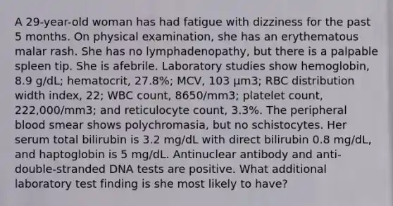 A 29-year-old woman has had fatigue with dizziness for the past 5 months. On physical examination, she has an erythematous malar rash. She has no lymphadenopathy, but there is a palpable spleen tip. She is afebrile. Laboratory studies show hemoglobin, 8.9 g/dL; hematocrit, 27.8%; MCV, 103 μm3; RBC distribution width index, 22; WBC count, 8650/mm3; platelet count, 222,000/mm3; and reticulocyte count, 3.3%. The peripheral blood smear shows polychromasia, but no schistocytes. Her serum total bilirubin is 3.2 mg/dL with direct bilirubin 0.8 mg/dL, and haptoglobin is 5 mg/dL. Antinuclear antibody and anti-double-stranded DNA tests are positive. What additional laboratory test finding is she most likely to have?