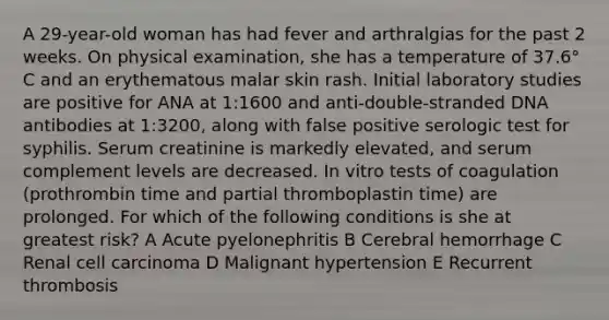 A 29-year-old woman has had fever and arthralgias for the past 2 weeks. On physical examination, she has a temperature of 37.6° C and an erythematous malar skin rash. Initial laboratory studies are positive for ANA at 1:1600 and anti-double-stranded DNA antibodies at 1:3200, along with false positive serologic test for syphilis. Serum creatinine is markedly elevated, and serum complement levels are decreased. In vitro tests of coagulation (prothrombin time and partial thromboplastin time) are prolonged. For which of the following conditions is she at greatest risk? A Acute pyelonephritis B Cerebral hemorrhage C Renal cell carcinoma D Malignant hypertension E Recurrent thrombosis