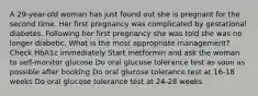 A 29-year-old woman has just found out she is pregnant for the second time. Her first pregnancy was complicated by gestational diabetes. Following her first pregnancy she was told she was no longer diabetic. What is the most appropriate management? Check HbA1c immediately Start metformin and ask the woman to self-monitor glucose Do oral glucose tolerance test as soon as possible after booking Do oral glucose tolerance test at 16-18 weeks Do oral glucose tolerance test at 24-28 weeks