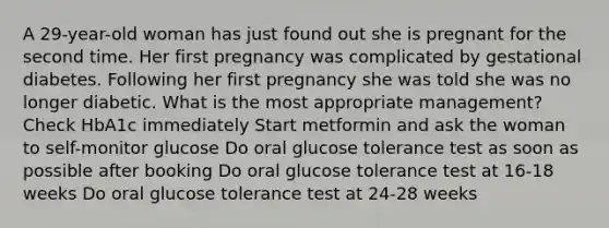 A 29-year-old woman has just found out she is pregnant for the second time. Her first pregnancy was complicated by gestational diabetes. Following her first pregnancy she was told she was no longer diabetic. What is the most appropriate management? Check HbA1c immediately Start metformin and ask the woman to self-monitor glucose Do oral glucose tolerance test as soon as possible after booking Do oral glucose tolerance test at 16-18 weeks Do oral glucose tolerance test at 24-28 weeks