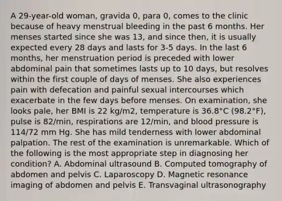 A 29-year-old woman, gravida 0, para 0, comes to the clinic because of heavy menstrual bleeding in the past 6 months. Her menses started since she was 13, and since then, it is usually expected every 28 days and lasts for 3-5 days. In the last 6 months, her menstruation period is preceded with lower abdominal pain that sometimes lasts up to 10 days, but resolves within the first couple of days of menses. She also experiences pain with defecation and painful sexual intercourses which exacerbate in the few days before menses. On examination, she looks pale, her BMI is 22 kg/m2, temperature is 36.8°C (98.2°F), pulse is 82/min, respirations are 12/min, and blood pressure is 114/72 mm Hg. She has mild tenderness with lower abdominal palpation. The rest of the examination is unremarkable. Which of the following is the most appropriate step in diagnosing her condition? A. Abdominal ultrasound B. Computed tomography of abdomen and pelvis C. Laparoscopy D. Magnetic resonance imaging of abdomen and pelvis E. Transvaginal ultrasonography