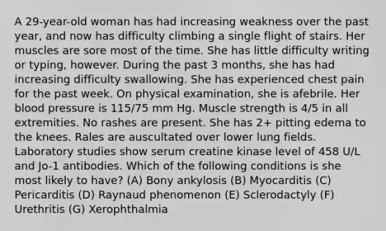 A 29-year-old woman has had increasing weakness over the past year, and now has difficulty climbing a single flight of stairs. Her muscles are sore most of the time. She has little difficulty writing or typing, however. During the past 3 months, she has had increasing difficulty swallowing. She has experienced chest pain for the past week. On physical examination, she is afebrile. Her blood pressure is 115/75 mm Hg. Muscle strength is 4/5 in all extremities. No rashes are present. She has 2+ pitting edema to the knees. Rales are auscultated over lower lung fields. Laboratory studies show serum creatine kinase level of 458 U/L and Jo-1 antibodies. Which of the following conditions is she most likely to have? (A) Bony ankylosis (B) Myocarditis (C) Pericarditis (D) Raynaud phenomenon (E) Sclerodactyly (F) Urethritis (G) Xerophthalmia