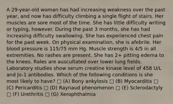 A 29-year-old woman has had increasing weakness over the past year, and now has difficulty climbing a single flight of stairs. Her muscles are sore most of the time. She has little difficulty writing or typing, however. During the past 3 months, she has had increasing difficulty swallowing. She has experienced chest pain for the past week. On physical examination, she is afebrile. Her blood pressure is 115/75 mm Hg. Muscle strength is 4/5 in all extremities. No rashes are present. She has 2+ pitting edema to the knees. Rales are auscultated over lower lung fields. Laboratory studies show serum creatine kinase level of 458 U/L and Jo-1 antibodies. Which of the following conditions is she most likely to have? □ (A) Bony ankylosis □ (B) Myocarditis □ (C) Pericarditis □ (D) Raynaud phenomenon □ (E) Sclerodactyly □ (F) Urethritis □ (G) Xerophthalmia