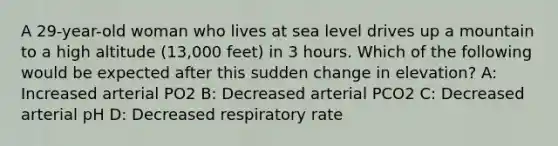 A 29-year-old woman who lives at sea level drives up a mountain to a high altitude (13,000 feet) in 3 hours. Which of the following would be expected after this sudden change in elevation? A: Increased arterial PO2 B: Decreased arterial PCO2 C: Decreased arterial pH D: Decreased respiratory rate