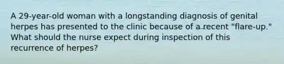 A 29-year-old woman with a longstanding diagnosis of genital herpes has presented to the clinic because of a recent "flare-up." What should the nurse expect during inspection of this recurrence of herpes?