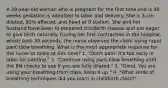 A 29-year-old woman who is pregnant for the first time and is 40 weeks gestation is admitted to labor and delivery. She is 3-cm dilated, 80% effaced, and head at 0 station. She and her husband have been to prepared childbirth classes and are eager to give birth naturally. During her first contraction in the hospital, which lasts 30 seconds, the nurse observes the client using rapid pant-blow breathing. What is the most appropriate response for the nurse to make at this time? 1. "Don't pant. It's too early in labor for panting." 2. "Continue using pant-blow breathing until the RN checks to see if you are fully dilated." 3. "Good. You are using your breathing from class. Keep it up." 4. "What kinds of breathing techniques did you learn in childbirth class?"