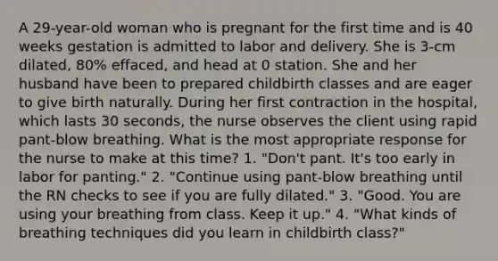 A 29-year-old woman who is pregnant for the first time and is 40 weeks gestation is admitted to labor and delivery. She is 3-cm dilated, 80% effaced, and head at 0 station. She and her husband have been to prepared childbirth classes and are eager to give birth naturally. During her first contraction in the hospital, which lasts 30 seconds, the nurse observes the client using rapid pant-blow breathing. What is the most appropriate response for the nurse to make at this time? 1. "Don't pant. It's too early in labor for panting." 2. "Continue using pant-blow breathing until the RN checks to see if you are fully dilated." 3. "Good. You are using your breathing from class. Keep it up." 4. "What kinds of breathing techniques did you learn in childbirth class?"