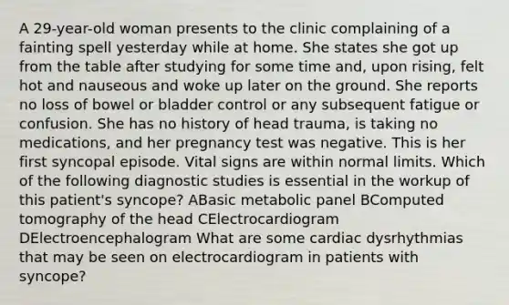 A 29-year-old woman presents to the clinic complaining of a fainting spell yesterday while at home. She states she got up from the table after studying for some time and, upon rising, felt hot and nauseous and woke up later on the ground. She reports no loss of bowel or bladder control or any subsequent fatigue or confusion. She has no history of head trauma, is taking no medications, and her pregnancy test was negative. This is her first syncopal episode. Vital signs are within normal limits. Which of the following diagnostic studies is essential in the workup of this patient's syncope? ABasic metabolic panel BComputed tomography of the head CElectrocardiogram DElectroencephalogram What are some cardiac dysrhythmias that may be seen on electrocardiogram in patients with syncope?