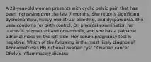 A 29-year-old woman presents with cyclic pelvic pain that has been increasing over the last 7 months. She reports significant dysmenorrhea, heavy menstrual bleeding, and dyspareunia. She uses condoms for birth control. On physical examination her uterus is retroverted and non-mobile, and she has a palpable adnexal mass on the left side. Her serum pregnancy test is negative. Which of the following is the most likely diagnosis? AEndometriosis BFunctional ovarian cyst COvarian cancer DPelvic inflammatory disease