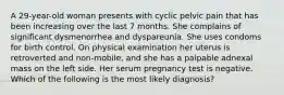 A 29-year-old woman presents with cyclic pelvic pain that has been increasing over the last 7 months. She complains of significant dysmenorrhea and dyspareunia. She uses condoms for birth control. On physical examination her uterus is retroverted and non-mobile, and she has a palpable adnexal mass on the left side. Her serum pregnancy test is negative. Which of the following is the most likely diagnosis?