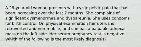 A 29-year-old woman presents with cyclic pelvic pain that has been increasing over the last 7 months. She complains of significant dysmenorrhea and dyspareunia. She uses condoms for birth control. On physical examination her uterus is retroverted and non-mobile, and she has a palpable adnexal mass on the left side. Her serum pregnancy test is negative. Which of the following is the most likely diagnosis?