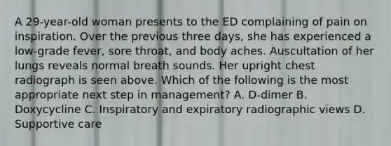 A 29-year-old woman presents to the ED complaining of pain on inspiration. Over the previous three days, she has experienced a low-grade fever, sore throat, and body aches. Auscultation of her lungs reveals normal breath sounds. Her upright chest radiograph is seen above. Which of the following is the most appropriate next step in management? A. D-dimer B. Doxycycline C. Inspiratory and expiratory radiographic views D. Supportive care