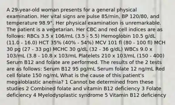 A 29-year-old woman presents for a general physical examination. Her vital signs are pulse 85/min, BP 120/80, and temperature 98.9°. Her physical examination is unremarkable. The patient is a vegetarian. Her CBC and red cell indices are as follows: RBCs 3.5 x 106/mL (3.5 - 5.5) Hemoglobin 10.5 g/dL (11.0 - 16.0) HCT 35% (40% - 54%) MCV 101 fl (80 - 100 fl) MCH 30 pg (27 - 33 pg) MCHC 30 g/dL (32 - 36 g/dL) WBCs 9.0 x 103/mL (3.8 - 10.8 x 103/mL Platelets 210 x 103/mL (150 - 400) Serum B12 and folate are performed. The results of the 2 tests are as follows: Serum B12 95 pg/mL Serum folate 12 ng/mL Red cell folate 150 ng/mL What is the cause of this patient's megaloblastic anemia? 1 Cannot be determined from these studies 2 Combined folate and vitamin B12 deficiency 3 Folate deficiency 4 Myelodysplastic syndrome 5 Vitamin B12 deficiency