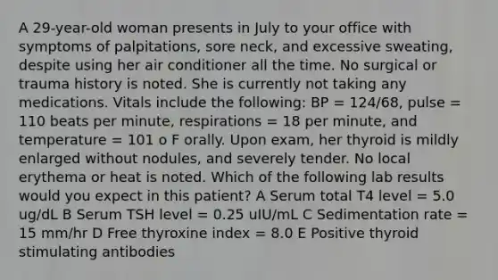 A 29-year-old woman presents in July to your office with symptoms of palpitations, sore neck, and excessive sweating, despite using her air conditioner all the time. No surgical or trauma history is noted. She is currently not taking any medications. Vitals include the following: BP = 124/68, pulse = 110 beats per minute, respirations = 18 per minute, and temperature = 101 o F orally. Upon exam, her thyroid is mildly enlarged without nodules, and severely tender. No local erythema or heat is noted. Which of the following lab results would you expect in this patient? A Serum total T4 level = 5.0 ug/dL B Serum TSH level = 0.25 uIU/mL C Sedimentation rate = 15 mm/hr D Free thyroxine index = 8.0 E Positive thyroid stimulating antibodies