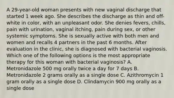 A 29-year-old woman presents with new vaginal discharge that started 1 week ago. She describes the discharge as thin and off-white in color, with an unpleasant odor. She denies fevers, chills, pain with urination, vaginal itching, pain during sex, or other systemic symptoms. She is sexually active with both men and women and recalls 4 partners in the past 6 months. After evaluation in the clinic, she is diagnosed with bacterial vaginosis. Which one of the following options is the most appropriate therapy for this woman with bacterial vaginosis? A. Metronidazole 500 mg orally twice a day for 7 days B. Metronidazole 2 grams orally as a single dose C. Azithromycin 1 gram orally as a single dose D. Clindamycin 900 mg orally as a single dose