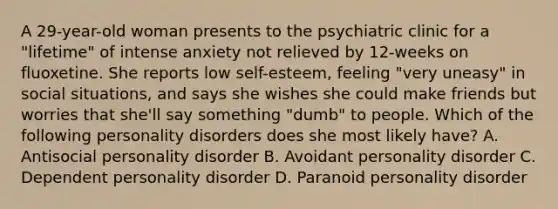 A 29-year-old woman presents to the psychiatric clinic for a "lifetime" of intense anxiety not relieved by 12-weeks on fluoxetine. She reports low self-esteem, feeling "very uneasy" in social situations, and says she wishes she could make friends but worries that she'll say something "dumb" to people. Which of the following personality disorders does she most likely have? A. Antisocial personality disorder B. Avoidant personality disorder C. Dependent personality disorder D. Paranoid personality disorder