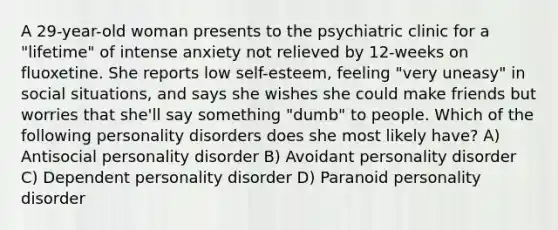 A 29-year-old woman presents to the psychiatric clinic for a "lifetime" of intense anxiety not relieved by 12-weeks on fluoxetine. She reports low self-esteem, feeling "very uneasy" in social situations, and says she wishes she could make friends but worries that she'll say something "dumb" to people. Which of the following personality disorders does she most likely have? A) Antisocial personality disorder B) Avoidant personality disorder C) Dependent personality disorder D) Paranoid personality disorder