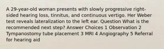 A 29-year-old woman presents with slowly progressive right-sided hearing loss, tinnitus, and continuous vertigo. Her Weber test reveals lateralization to the left ear. Question What is the recommended next step? Answer Choices 1 Observation 2 Tympanostomy tube placement 3 MRI 4 Angiography 5 Referral for hearing aid