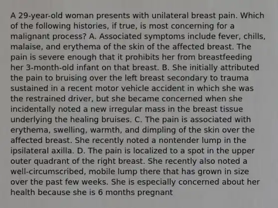 A 29-year-old woman presents with unilateral breast pain. Which of the following histories, if true, is most concerning for a malignant process? A. Associated symptoms include fever, chills, malaise, and erythema of the skin of the affected breast. The pain is severe enough that it prohibits her from breastfeeding her 3-month-old infant on that breast. B. She initially attributed the pain to bruising over the left breast secondary to trauma sustained in a recent motor vehicle accident in which she was the restrained driver, but she became concerned when she incidentally noted a new irregular mass in the breast tissue underlying the healing bruises. C. The pain is associated with erythema, swelling, warmth, and dimpling of the skin over the affected breast. She recently noted a nontender lump in the ipsilateral axilla. D. The pain is localized to a spot in the upper outer quadrant of the right breast. She recently also noted a well-circumscribed, mobile lump there that has grown in size over the past few weeks. She is especially concerned about her health because she is 6 months pregnant