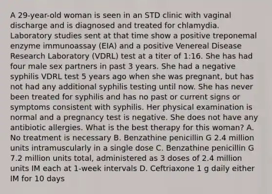 A 29-year-old woman is seen in an STD clinic with vaginal discharge and is diagnosed and treated for chlamydia. Laboratory studies sent at that time show a positive treponemal enzyme immunoassay (EIA) and a positive Venereal Disease Research Laboratory (VDRL) test at a titer of 1:16. She has had four male sex partners in past 3 years. She had a negative syphilis VDRL test 5 years ago when she was pregnant, but has not had any additional syphilis testing until now. She has never been treated for syphilis and has no past or current signs or symptoms consistent with syphilis. Her physical examination is normal and a pregnancy test is negative. She does not have any antibiotic allergies. What is the best therapy for this woman? A. No treatment is necessary B. Benzathine penicillin G 2.4 million units intramuscularly in a single dose C. Benzathine penicillin G 7.2 million units total, administered as 3 doses of 2.4 million units IM each at 1-week intervals D. Ceftriaxone 1 g daily either IM for 10 days