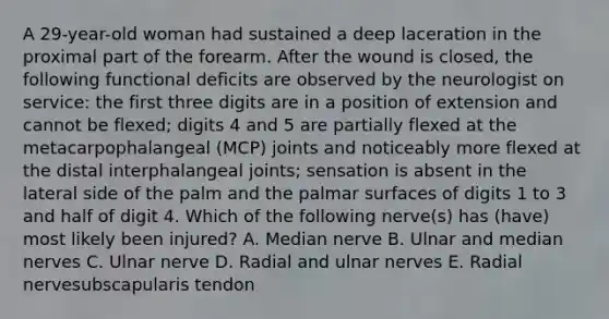 A 29-year-old woman had sustained a deep laceration in the proximal part of the forearm. After the wound is closed, the following functional deficits are observed by the neurologist on service: the first three digits are in a position of extension and cannot be flexed; digits 4 and 5 are partially flexed at the metacarpophalangeal (MCP) joints and noticeably more flexed at the distal interphalangeal joints; sensation is absent in the lateral side of the palm and the palmar surfaces of digits 1 to 3 and half of digit 4. Which of the following nerve(s) has (have) most likely been injured? A. Median nerve B. Ulnar and median nerves C. Ulnar nerve D. Radial and ulnar nerves E. Radial nervesubscapularis tendon