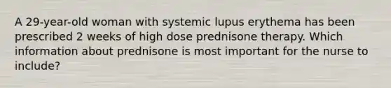 A 29-year-old woman with systemic lupus erythema has been prescribed 2 weeks of high dose prednisone therapy. Which information about prednisone is most important for the nurse to include?