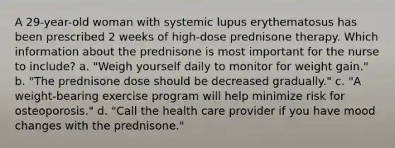 A 29-year-old woman with systemic lupus erythematosus has been prescribed 2 weeks of high-dose prednisone therapy. Which information about the prednisone is most important for the nurse to include? a. "Weigh yourself daily to monitor for weight gain." b. "The prednisone dose should be decreased gradually." c. "A weight-bearing exercise program will help minimize risk for osteoporosis." d. "Call the health care provider if you have mood changes with the prednisone."