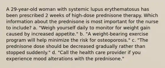 A 29-year-old woman with systemic lupus erythematosus has been prescribed 2 weeks of high-dose prednisone therapy. Which information about the prednisone is most important for the nurse to include? a. "Weigh yourself daily to monitor for weight gain caused by increased appetite." b. "A weight-bearing exercise program will help minimize the risk for osteoporosis." c. "The prednisone dose should be decreased gradually rather than stopped suddenly." d. "Call the health care provider if you experience mood alterations with the prednisone."