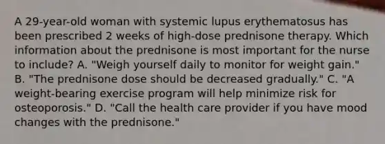 A 29-year-old woman with systemic lupus erythematosus has been prescribed 2 weeks of high-dose prednisone therapy. Which information about the prednisone is most important for the nurse to include? A. "Weigh yourself daily to monitor for weight gain." B. "The prednisone dose should be decreased gradually." C. "A weight-bearing exercise program will help minimize risk for osteoporosis." D. "Call the health care provider if you have mood changes with the prednisone."