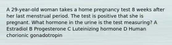 A 29-year-old woman takes a home pregnancy test 8 weeks after her last menstrual period. The test is positive that she is pregnant. What hormone in the urine is the test measuring? A Estradiol B Progesterone C Luteinizing hormone D Human chorionic gonadotropin