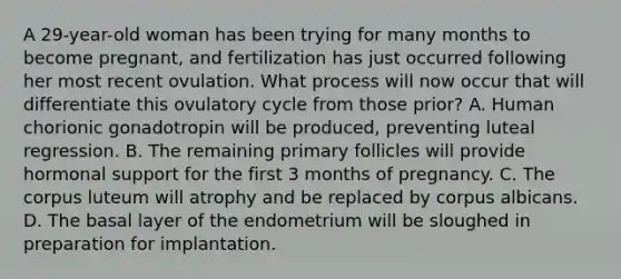 A 29-year-old woman has been trying for many months to become pregnant, and fertilization has just occurred following her most recent ovulation. What process will now occur that will differentiate this ovulatory cycle from those prior? A. Human chorionic gonadotropin will be produced, preventing luteal regression. B. The remaining primary follicles will provide hormonal support for the first 3 months of pregnancy. C. The corpus luteum will atrophy and be replaced by corpus albicans. D. The basal layer of the endometrium will be sloughed in preparation for implantation.