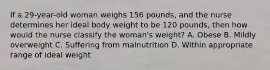 If a 29-year-old woman weighs 156 pounds, and the nurse determines her ideal body weight to be 120 pounds, then how would the nurse classify the woman's weight? A. Obese B. Mildly overweight C. Suffering from malnutrition D. Within appropriate range of ideal weight