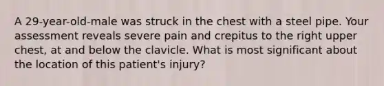 A 29-year-old-male was struck in the chest with a steel pipe. Your assessment reveals severe pain and crepitus to the right upper chest, at and below the clavicle. What is most significant about the location of this patient's injury?